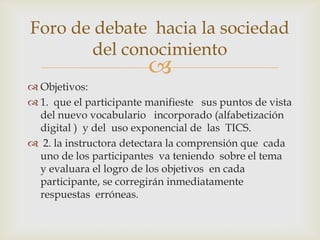 Foro de debate hacia la sociedad
       del conocimiento
                         
 Objetivos:
 1. que el participante manifieste sus puntos de vista
  del nuevo vocabulario incorporado (alfabetización
  digital ) y del uso exponencial de las TICS.
 2. la instructora detectara la comprensión que cada
  uno de los participantes va teniendo sobre el tema
  y evaluara el logro de los objetivos en cada
  participante, se corregirán inmediatamente
  respuestas erróneas.
 