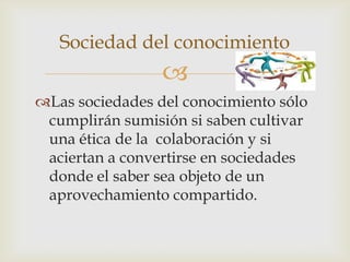 Sociedad del conocimiento
                 
Las sociedades del conocimiento sólo
 cumplirán sumisión si saben cultivar
 una ética de la colaboración y si
 aciertan a convertirse en sociedades
 donde el saber sea objeto de un
 aprovechamiento compartido.
 