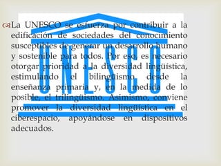 La UNESCO se esfuerza por contribuir a la
 edificación de sociedades del conocimiento
 susceptibles de generar un desarrollo humano
 y sostenible para todos. Por eso, es necesario
 otorgar prioridad a la diversidad lingüística,
 estimulando el bilingüismo desde la
 enseñanza primaria y, en la medida de lo
 posible, el trilingüismo. Asimismo, conviene
 promover la diversidad lingüística en el
 ciberespacio, apoyándose en dispositivos
 adecuados.
 