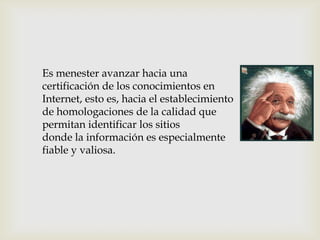 Es menester avanzar hacia una
certificación de los conocimientos en
Internet, esto es, hacia el establecimiento
de homologaciones de la calidad que
permitan identificar los sitios
donde la información es especialmente
fiable y valiosa.
 