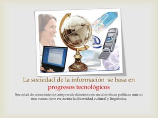 La sociedad de la información se basa en
             progresos tecnológicos
Sociedad de conocimiento comprende dimensiones sociales éticas políticas mucho
         mas vastas tiene en cuenta la diversidad cultural y lingüística.
 