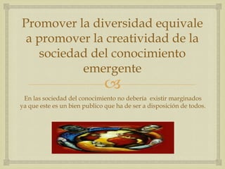 Promover la diversidad equivale
 a promover la creatividad de la
   sociedad del conocimiento
          emergente
                              
 En las sociedad del conocimiento no debería existir marginados
ya que este es un bien publico que ha de ser a disposición de todos.
 