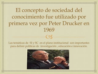 El concepto de sociedad del
 conocimiento fue utilizado por
primera vez por Peter Drucker en
              1969
                              
Las temáticas de SI y SC en el plano institucional son importantes
 para definir políticas de investigación , educación e innovación.
 