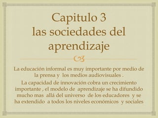Capitulo 3
       las sociedades del
           aprendizaje
                
La educación informal es muy importante por medio de
        la prensa y los medios audiovisuales .
   La capacidad de innovación cobra un crecimiento
importante , el modelo de aprendizaje se ha difundido
 mucho mas allá del universo de los educadores y se
ha extendido a todos los niveles económicos y sociales
 