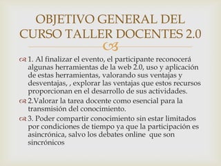 OBJETIVO GENERAL DEL
CURSO TALLER DOCENTES 2.0
                          
 1. Al finalizar el evento, el participante reconocerá
  algunas herramientas de la web 2.0, uso y aplicación
  de estas herramientas, valorando sus ventajas y
  desventajas, , explorar las ventajas que estos recursos
  proporcionan en el desarrollo de sus actividades.
 2.Valorar la tarea docente como esencial para la
  transmisión del conocimiento.
 3. Poder compartir conocimiento sin estar limitados
  por condiciones de tiempo ya que la participación es
  asincrónica, salvo los debates online que son
  sincrónicos
 