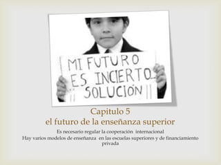 Capitulo 5
          el futuro de la enseñanza superior
              Es necesario regular la cooperación internacional
Hay varios modelos de enseñanza en las escuelas superiores y de financiamiento
                                   privada
 