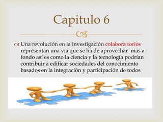 Capitulo 6
                   
 Una revolución en la investigación colabora torios
  representan una vía que se ha de aprovechar mas a
  fondo así es como la ciencia y la tecnología podrían
  contribuir a edificar sociedades del conocimiento
  basados en la integración y participación de todos
 