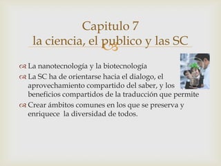 Capitulo 7
   la ciencia, el publico y las SC
                        
 La nanotecnología y la biotecnología
 La SC ha de orientarse hacia el dialogo, el
  aprovechamiento compartido del saber, y los
  beneficios compartidos de la traducción que permite
 Crear ámbitos comunes en los que se preserva y
  enriquece la diversidad de todos.
 