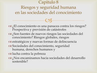 Capitulo 8
       Riesgos y seguridad humana
    en las sociedades del conocimiento
                        
 ¿El conocimiento es una panacea contra los riesgos?
  Prospectiva y previsión de catástrofes
 ¿Son fuentes de nuevos riesgos las sociedades del
  conocimiento? Riesgos globales, riesgos
 estratégicos y nuevas formas de delincuencia
 Sociedades del conocimiento, seguridad
  humana, derechos humanos y
 lucha contra la pobreza
 ¿Nos encaminamos hacia sociedades del desarrollo
  sostenible?
 