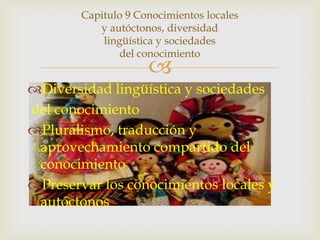 Capitulo 9 Conocimientos locales
           y autóctonos, diversidad
            lingüística y sociedades
                del conocimiento
                     
Diversidad lingüística y sociedades
del conocimiento
Pluralismo, traducción y
 aprovechamiento compartido del
 conocimiento
Preservar los conocimientos locales y
 autóctonos
 