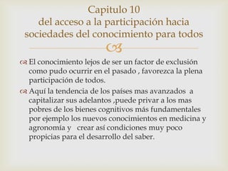 Capitulo 10
    del acceso a la participación hacia
 sociedades del conocimiento para todos
                        
 El conocimiento lejos de ser un factor de exclusión
  como pudo ocurrir en el pasado , favorezca la plena
  participación de todos.
 Aquí la tendencia de los países mas avanzados a
  capitalizar sus adelantos ,puede privar a los mas
  pobres de los bienes cognitivos más fundamentales
  por ejemplo los nuevos conocimientos en medicina y
  agronomía y crear así condiciones muy poco
  propicias para el desarrollo del saber.
 