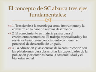 El concepto de SC abarca tres ejes
         fundamentales:
                         
 1. Trasciende a la tecnología como instrumento y la
  convierte en la base de nuevos desarrollos.
 2. El conocimiento es materia prima para el
  crecimiento económico. El trabajo especializado y los
  servicios basados en conocimiento contienen el
  potencial de desarrollo de un país.
 3. La educación y las ciencias de la comunicación son
  las plataformas para desarrollar las capacidades de la
  población y orientarlas hacia la sostenibilidad y el
  bienestar social.
 
