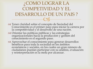 ¿COMO LOGRAR LA
       COMPETIVIDAD Y EL
     DESARROLLO DE UN PAIS ?
                           
 Tener claridad sobre el concepto de Sociedad del
  Conocimiento es el primer paso para iniciar la carrera por
  la competitividad y el desarrollo de una nación.
 Orientar las políticas públicas y las estrategias
  organizacionales hacia la producción y gestión del
  conocimiento es el segundo paso.
 Aprovechar el conocimiento para generar desarrollos
  benéficos para toda la sociedad en los ámbitos
  económicos y sociales, en los cuales un gran número de
  ciudadanos puedan participar con su análisis, evaluación
  y reinterpretación es la meta por alcanzar.
 
