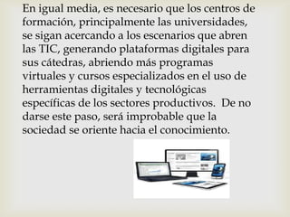 En igual media, es necesario que los centros de
formación, principalmente las universidades,
se sigan acercando a los escenarios que abren
las TIC, generando plataformas digitales para
sus cátedras, abriendo más programas
virtuales y cursos especializados en el uso de
herramientas digitales y tecnológicas
específicas de los sectores productivos. De no
darse este paso, será improbable que la
sociedad se oriente hacia el conocimiento.
 