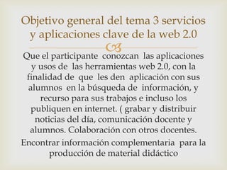 Objetivo general del tema 3 servicios
 y aplicaciones clave de la web 2.0
                      las aplicaciones
Que el participante conozcan
  y usos de las herramientas web 2.0, con la
 finalidad de que les den aplicación con sus
 alumnos en la búsqueda de información, y
     recurso para sus trabajos e incluso los
  publiquen en internet. ( grabar y distribuir
   noticias del día, comunicación docente y
  alumnos. Colaboración con otros docentes.
Encontrar información complementaria para la
       producción de material didáctico
 