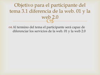 Objetivo para el participante del
tema 3.1 diferencia de la web. 01 y la
               web 2.0
                          
 Al termino del tema el participante será capaz de
  diferenciar los servicios de la web. 01 y la web 2.0
 