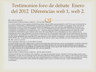 Testimonios foro de debate Enero
   del 2012 Diferencias web 1, web 2.
RE: web 1.0 web 2.0
FERNANDO TOMAS DIAZ GARCIA | 27/01/2012 8:06:39    
La web ha sefrido varias muchas transformaciones, una de ellas que presenta la web 1.0 es que el contenido lo
generaba el webmaster, el Web Master es aquel que administra o sube contido a su página, claro esta que el
webmaster en base a información generada por la emrpesa o por una persona determinada se la envía y el
unicamente acomoda todo el contenido...en la web 2.0 tambien pasa pero ahora la web la hacen todos usben
contenidos, lo modifican, lo transforman, etc... muchas empresas tienen el departamento de sistemas o hay
consultores informaticos que realizan esta tarea. El conocimiento en la informatica es muy común en las
escuelas por eso es que personas con pocas nociones de la web puedan subir bajar enviar información sin tanta
complicación...Actualmente se piensa que en unos años mas estaremos entrando a la era de la web 3.0 esto seria
ya una web inteligente que aprende de lo que hacemos y por donde navegamos...con la entrada del HTML5, las
CCS3, PHP5, etc... el proceso de programacion de la web se vuelve mas sencillo con una vision hacia el futuro...
RE: RE: web 1.0 web 2.0
Irma González Chavarín | 27/01/2012 11:43:55
EN QUE PORCENTAJE CREES QUE LOS DOCENTES DE HOY ESTAN ACTUALIZADOS Y HACEN USO DE
ESTAS HERRAMIENTAS (WEB 1.0 WEB 2.0) FAVORECIENDO SU FUNCION DE ENSEÑANZA DIARIA
Y/O QUE ESTRATEGIAS DEBERIAN IMPLEMENTARSE PARA QUE ESE PORCENTAJE SE INCREMENTE
FAVORECIENDO EL APRENDIZAJE DE LOS ALUMNOS..
RE: RE: RE: web 1.0 web 2.0
FERNANDO TOMAS DIAZ GARCIA | 27/01/2012 12:36:55
Muchos profesores se resisiten a los cambios, creo que se necesitan cursos donde la web sea haga mucho mas
amigable y no que sea un enemigo de los maestros.Muchos tienen miedo a una compu o solo la usan para hacer
documentos pero no sacan el provecho que verdaderamente se deberia, toncs se necesita que pierdan ese miedo
y como?? pues realizando cursos donde se indique paso a paso y se hace en el pc y estar constantemente
unsandolas...
 