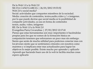De la Web 1.0 a la Web 2.0
SILVIA CANO GARCIA | 26/01/2012 19:33:52
Web 2.0 o social media?
Social: actividades que comparten miembros de la sociedad.
Media: creación de contenidos, textos,audio,video y/ o imágenes.
por lo que puede decirse que social media es la posibilidad de
compartir actividades, ya sea en forma de contenidos
textos, audio, video, imágenes
RE: De la Web 1.0 a la Web 2.0
Evangelina Parra Covarubias | 27/01/2012 12:17:41
Pienso que estas herramientas son muy importantes ir haciéndolas
propias para los que no somos de la formación básica en
computación tenemos que esforzarnos un poco mas sin embargo.
Siento que serán de mucha utilidad para podernos conectar mas con
los jóvenes siento que se sentiríamos cómodos con nosotros como
maestros y si implicara estar mas actualizados para lograr los
objetivos lo mejor posible. Existe mucho por aprender y aplicarlo
Aprendí que haciendo buen uso de la web te facilita muchas cosas
espero aplicarlo
 