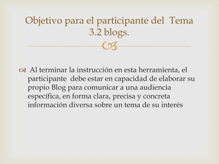 Objetivo para el participante del Tema
                3.2 blogs.
                        
 Al terminar la instrucción en esta herramienta, el
 participante debe estar en capacidad de elaborar su
 propio Blog para comunicar a una audiencia
 específica, en forma clara, precisa y concreta
 información diversa sobre un tema de su interés
 