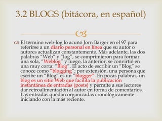3.2 BLOGS (bitácora, en español)

                          
 El término web-log lo acuñó Jorn Barger en el 97 para
  referirse a un diario personal en línea que su autor o
  autores actualizan constantemente. Más adelante, las dos
  palabras “Web” y “log”, se comprimieron para formar
  una sola, “Weblog” y luego, la anterior, se convirtió en
  una muy corta: “Blog”. El acto de escribir un “Blog” se
  conoce como “blogging”; por extensión, una persona que
  escribe un “Blog” es un “blogger”. En pocas palabras, un
  blog es un sitio Web que facilita la publicación
  instantánea de entradas (posts) y permite a sus lectores
  dar retroalimentación al autor en forma de comentarios.
  Las entradas quedan organizadas cronológicamente
  iniciando con la más reciente.
 