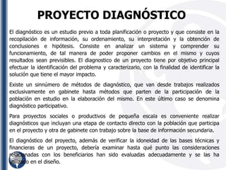 El diagnóstico es un estudio previo a toda planificación o proyecto y que consiste en la
recopilación de información, su ordenamiento, su interpretación y la obtención de
conclusiones e hipótesis. Consiste en analizar un sistema y comprender su
funcionamiento, de tal manera de poder proponer cambios en el mismo y cuyos
resultados sean previsibles. El diagnostico de un proyecto tiene por objetivo principal
efectuar la identificación del problema y caracterizarlo, con la finalidad de identificar la
solución que tiene el mayor impacto.
Existe un sinnúmero de métodos de diagnóstico, que van desde trabajos realizados
exclusivamente en gabinete hasta métodos que parten de la participación de la
población en estudio en la elaboración del mismo. En este último caso se denomina
diagnóstico participativo.
Para proyectos sociales o productivos de pequeña escala es conveniente realizar
diagnósticos que incluyan una etapa de contacto directo con la población que participa
en el proyecto y otra de gabinete con trabajo sobre la base de información secundaria.
El diagnóstico del proyecto, además de verificar la idoneidad de las bases técnicas y
financieras de un proyecto, debería examinar hasta qué punto las consideraciones
relacionadas con los beneficiarios han sido evaluadas adecuadamente y se las ha
utilizado en el diseño.
PROYECTO DIAGNÓSTICO
 
