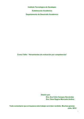 Instituto Tecnológico de Zacatepec

                          Subdirección Académica

                   Departamento de Desarrollo Académico




         Curso-Taller: “Herramientas de evaluación por competencias”




                                     Diseño por:
                                          Dra. Ana Celia Campos Hernández
                                          Dra. Clara Regina Moncada Andino


Todo comentario que enriquezca este trabajo será bien recibido. Muchas gracias
                                                                     Julio, 2012
                                                                                   1
 