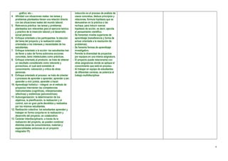gráfico, etc.-.                                       inducción en el proceso de análisis de
4. Afinidad con situaciones reales: las tareas y              casos concretos, deduce principios y
    problemas planteados tienen una relación directa          relaciones, formula hipótesis que se
    con las situaciones reales del mundo laboral.             demuestran en la práctica o las
5. Relevancia práctica: las tareas y problemas                rechaza, para inducir nuevas
    planteados son relevantes para el ejercicio teórico       hipótesis de acción, es decir, ejercita
    y práctico de la inserción laboral y el desarrollo        el pensamiento científico.
    social personal.                                      -   Se fomentan niveles superiores de
6. Enfoque orientado a los participantes: la elección         aprendizaje (transferencia y forma de
    del tema del proyecto y la realización están              actuar orientada a la resolución de
    orientadas a los intereses y necesidades de los           problemas).
    estudiantes.                                          -   Se fomenta formas de aprendizaje
7. Enfoque orientado a la acción: los estudiantes han         investigativo.
    de llevar a cabo de forma autónoma acciones           -   Permite la diversidad de proyectos
    concretas, tanto intelectuales como prácticas.            por equipos en una misma asignatura.
8. Enfoque orientado al producto: se trata de obtener     -   El proyecto puede relacionarse con
    un resultado considerado como relevante y                 otras asignaturas donde se aplique el
    provechoso, el cual será sometido al                      conocimiento que está en proceso.
    conocimiento, valoración y crítica de otras           -   Al trabajar en equipo de estudiantes
    personas.                                                 de diferentes carreras, se potencia el
9. Enfoque orientado al proceso: se trata de orientar         trabajo multidisciplinar.
    a procesos de aprender a aprender, aprender a ser,
    aprender a vivir juntos, aprender a hacer.
10. Aprendizaje holístico – integral: en el método de
    proyectos intervienen las competencias
    instrumentales (cognitivas), interpersonales
    (afectivas) y sistémicas (psicomotrices).
11. Autoorganización: la determinación de los
    objetivos, la planificación, la realización y el
    control, son en gran parte decididos y realizados
    por los mismos estudiantes.
12. Realización colectiva: los estudiantes aprenden y
    trabajan en forma conjunta en la realización y
    desarrollo del proyecto; es colaborativo.
13. Carácter interdisciplinario: a través de la
    realización del proyecto, se pueden combinar
    distintas áreas de conocimientos, materias y
    especialidades (entonces es un proyecto
    integrador PI).




                                                                                                        6
 