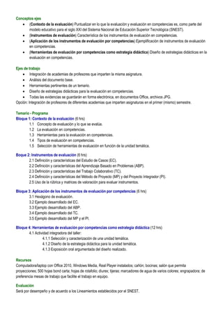 Conceptos ejes
    (Contexto de la evaluación) Puntualizar en lo que la evaluación y evaluación en competencias es, como parte del
       modelo educativo para el siglo XXI del Sistema Nacional de Educación Superior Tecnológica (SNEST).
    (Instrumentos de evaluación) Característica de los instrumentos de evaluación en competencias.
    (Aplicación de los instrumentos de evaluación por competencias) Ejemplificación de instrumentos de evaluación
       en competencias.
    (Herramientas de evaluación por competencias como estrategia didáctica) Diseño de estrategias didácticas en la
       evaluación en competencias.

Ejes de trabajo
     Integración de academias de profesores que imparten la misma asignatura.
     Análisis del documento base.
     Herramientas pertinentes de un temario.
     Diseño de estrategias didácticas para la evaluación en competencias.
     Todas las evidencias se guardarán en forma electrónica, en documentos Office, archivos JPG.
Opción: Integración de profesores de diferentes academias que imparten asignaturas en el primer (mismo) semestre.

Temario - Programa
Bloque 1: Contexto de la evaluación (6 hrs)
       1.1 Concepto de evaluación y lo que se evalúa.
       1.2 La evaluación en competencias.
       1.3 Herramientas para la evaluación en competencias.
       1.4 Tipos de evaluación en competencias.
       1.5 Selección de herramientas de evaluación en función de la unidad temática.

Boque 2: Instrumentos de evaluación (6 hrs)
       2.1 Definición y características del Estudio de Casos (EC).
       2.2 Definición y características del Aprendizaje Basado en Problemas (ABP).
       2.3 Definición y características del Trabajo Colaborativo (TC).
       2.4 Definición y características del Método de Proyecto (MP) y del Proyecto Integrador (PI).
       2.5 Uso de la rúbrica y matrices de valoración para evaluar instrumentos.

Bloque 3: Aplicación de los instrumentos de evaluación por competencias (6 hrs)
       3.1 Hexágono de evaluación.
       3.2 Ejemplo desarrollado del EC.
       3.3 Ejemplo desarrollado del ABP.
       3.4 Ejemplo desarrollado del TC.
       3.5 Ejemplo desarrollado del MP y el PI.

Bloque 4: Herramientas de evaluación por competencias como estrategia didáctica (12 hrs)
       4.1 Actividad integradora del taller:
                4.1.1 Selección y caracterización de una unidad temática.
                4.1.2 Diseño de la estrategia didáctica para la unidad temática.
                4.1.3 Exposición oral argumentada del diseño realizado.

Recursos
Computadora/laptop con Office 2010, Windows Media, Real Player instalados; cañón; bocinas; salón que permita
proyecciones; 500 hojas bond carta; hojas de rotafolio; diurex; tijeras; marcadores de agua de varios colores; engrapadora; de
preferencia mesas de trabajo que facilite el trabajo en equipo.

Evaluación
Será por desempeño y de acuerdo a los Lineamientos establecidos por el SNEST.
 