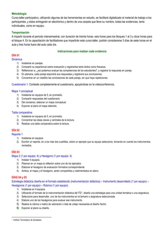 Metodología
Curso-taller participativo, utilizando algunas de las herramientas en estudio, se facilitará digitalizado el material de trabajo a los
participantes, y éstos entregarán en electrónico y dentro de una carpeta que lleve su nombre, todas las evidencias, tanto
individuales, como en equipo.

Temporización
A impartir durante el período intersemestral, con duración de treinta horas: seis horas para los bloques 1 al 3 y doce horas para
el bloque 4. En la capacitación de facilitadores que impartirán este curso-taller, podrán considerarse 3 días de siete horas en el
aula y tres horas fuera del aula cada día.

                                                  Indicaciones para realizar cada evidencia
DÍA 01
Dinámica
        1)    Instalarse en parejas.
        2)    Compartir su experiencia sobre evaluación y registrarlas tanto éxitos como fracasos.
        3)    Reflexionar si, ¿así podemos evaluar las competencias de los estudiantes?, y registrar la respuesta en pareja.
        4)    En plenaria, cada pareja expondrá sus respuestas y registrará sus conclusiones.
        5)    Concentrar en un rotafolio las conclusiones de cada pareja, sin que haya repeticiones.

Cuestionario 1: Conteste completamente el cuestionario, apoyándose en la videoconferencia.

Mapa 1 conceptual
        1)    Instalarse en equipos de 5, en promedio.
        2)    Compartir respuestas del cuestionario.
        3)    Del consenso, elaborar un mapa conceptual.
        4)    Exponer al pleno el mapa obtenido.

Tabla comparativa
        1)    Instalarse en equipos de 5, en promedio.
        2)    Concentrar las ideas claves y centrales de la lectura.
        3)    Realizar una tabla comparativa sobre la lectura.

DÍA 02
Reporte 1
        1)    Instalarse en equipos.
        2)    Escribir un reporte, en a los más dos cuartillas, sobre un ejemplo que su equipo seleccione, tomando en cuenta los instrumentos
              revisados.

DÍA 03
Mapa 2 (1 por equipo: 4) y Hexágono (1 por equipo: 4)
        1)    Instalar 4 equipos.
        2)    Plasmar en un mapa la reflexión sobre uno de los ejemplos.
        3)    Elaborar el hexágono de evaluación formativa correspondiente.
        4)    Ambos, el mapa y el hexágono, serán compartidos y realimentados en pleno.

DÍAS 04 y 05
Estrategia didáctica diseña en el formato establecido (instrumentación didáctica) – Instrumento desarrollado (1 por equipo) –
Hexágonos (1 por equipo) – Rúbrica (1 por equipo)
        1) Instalarse en 4 equipos.
        2) Utilizando el formato de la instrumentación didáctica del ITZ 1, diseña una estrategia para una unidad temática o una asignatura.
        3) Seleccione para desarrollar, uno de los instrumentos en el temario o asignatura seleccionada.
        4) Elabore uno de los hexágonos para evaluar ese instrumento.
        5) Realice la rúbrica o matriz de valoración o lista de cotejo necesarias al diseño hecho.
        6) Exponer al pleno su diseño.


1   Instituto Tecnológico de Zacatepec.
 