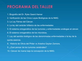1.   Biografía del Dr. Ryke Geerd Hamer 2.   Verificación de las Cinco Leyes Biológicas de la NMG. 3.   La Ley Férrea del Cáncer. 4.   La ley del carácter bifásico de las enfermedades 5.   El sistema ontogenético de los tumores y enfermedades análogas al cáncer. 6.   El sistema ontogenético de los microbios. 7.   Ley del sentido biológico de las denominadas enfermedades o la ley de la quinta esencia. 8.    Historia de Olivia del Philar vs Ariadna Gaytan Zamora. 9.   ¿Qué pensar de los tumores cerebrales? 10.   Cáncer de mama bajo la concepción de la NMG.  