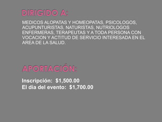 MEDICOS ALOPATAS Y HOMEOPATAS, PSICOLOGOS, ACUPUNTURISTAS, NATURISTAS, NUTRIOLOGOS ENFERMERAS, TERAPEUTAS Y A TODA PERSONA CON VOCACION Y ACTITUD DE SERVICIO INTERESADA EN EL AREA DE LA SALUD. Inscripción:  $1,500.00 El día del evento:  $1,700.00 