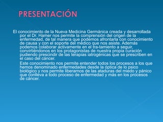 El conocimiento de la Nueva Medicina Germánica creada y desarrollada por el Dr. Hamer nos permite la comprensión del origen de la enfermedad, de tal manera que podemos afrontarla con conocimiento de causa y con el soporte del médico que nos asiste. Además podemos colaborar activamente en el tra-tamiento a seguir, convirtiéndonos en los protagonistas de nuestra propia curación   pudiendo prescindir de las terapias iatrogénicas que se prescriben en el caso del cáncer. Este conocimiento nos permite entender todos los procesos a los que hemos denominado enfermedades desde la óptica de lo psico biológico y nos permite liberarnos de las ataduras del miedo y pánico que conlleva a todo proceso de enfermedad y más en los procesos de cáncer.  