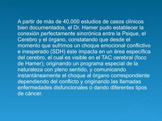 A partir de más de 40,000 estudios de casos clínicos bien documentados, el Dr. Hamer pudo establecer la conexión perfectamente sincrónica entre la Psique, el Cerebro y el órgano, constatando que desde el momento que sufrimos un choque emocional conflictivo e inesperado (SDH) éste impacta en un área específica del cerebro, el cual es visible en el TAC cerebral (foco de Hamer); originando un programa especial de la naturaleza con pleno sentido, y comunicando instantáneamente el choque al órgano correspondiente dependiendo del conflicto y originando las llamadas enfermedades disfuncionales o dando diferentes tipos de cáncer. 