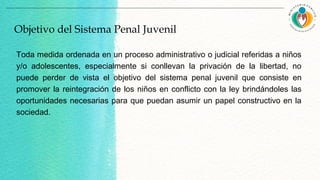 Toda medida ordenada en un proceso administrativo o judicial referidas a niños
y/o adolescentes, especialmente si conllevan la privación de la libertad, no
puede perder de vista el objetivo del sistema penal juvenil que consiste en
promover la reintegración de los niños en conflicto con la ley brindándoles las
oportunidades necesarias para que puedan asumir un papel constructivo en la
sociedad.
Objetivo del Sistema Penal Juvenil
 