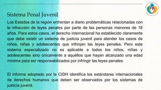 Los Estados de la región enfrentan a diario problemáticas relacionadas con
la infracción de leyes penales por parte de las personas menores de 18
años. Para estos casos, el derecho internacional ha establecido claramente
que debe existir un sistema de justicia juvenil para atender los casos de
niños, niñas y adolescentes que infrinjan las leyes penales. Pero este
sistema especializado no es aplicable a todos los niños, niñas y
adolescentes sino únicamente a aquéllos que hayan alcanzado una edad
mínima para ser responsabilizados por infringir las leyes penales.
El informe adoptado por la CIDH identifica los estándares internacionales
de derechos humanos que deben ser observados por los sistemas de
justicia juvenil.
Sistema Penal Juvenil
 