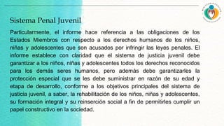 Particularmente, el informe hace referencia a las obligaciones de los
Estados Miembros con respecto a los derechos humanos de los niños,
niñas y adolescentes que son acusados por infringir las leyes penales. El
informe establece con claridad que el sistema de justicia juvenil debe
garantizar a los niños, niñas y adolescentes todos los derechos reconocidos
para los demás seres humanos, pero además debe garantizarles la
protección especial que se les debe suministrar en razón de su edad y
etapa de desarrollo, conforme a los objetivos principales del sistema de
justicia juvenil, a saber, la rehabilitación de los niños, niñas y adolescentes,
su formación integral y su reinserción social a fin de permitirles cumplir un
papel constructivo en la sociedad.
Sistema Penal Juvenil
 