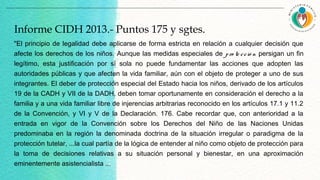 "El principio de legalidad debe aplicarse de forma estricta en relación a cualquier decisión que
afecte los derechos de los niños. Aunque las medidas especiales de pro te cció n persigan un fin
legítimo, esta justificación por sí sola no puede fundamentar las acciones que adopten las
autoridades públicas y que afecten la vida familiar, aún con el objeto de proteger a uno de sus
integrantes. El deber de protección especial del Estado hacia los niños, derivado de los artículos
19 de la CADH y VII de la DADH, deben tomar oportunamente en consideración el derecho a la
familia y a una vida familiar libre de injerencias arbitrarias reconocido en los artículos 17.1 y 11.2
de la Convención, y VI y V de la Declaración. 176. Cabe recordar que, con anterioridad a la
entrada en vigor de la Convención sobre los Derechos del Niño de las Naciones Unidas
predominaba en la región la denominada doctrina de la situación irregular o paradigma de la
protección tutelar, ...la cual partía de la lógica de entender al niño como objeto de protección para
la toma de decisiones relativas a su situación personal y bienestar, en una aproximación
eminentemente asistencialista ...
Informe CIDH 2013.- Puntos 175 y sgtes.
 