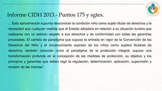 Informe CIDH 2013.- Puntos 175 y sgtes.
... Esta aproximación suponía desconocer la condición niño como sujeto titular de derechos y la
necesidad que cualquier medida que el Estado adoptara en relación a su situación tuviera que
realizarse con un estricto respeto a sus derechos y de conformidad con todas las garantías
procesales. El cambio de paradigma que supuso la entrada en vigor de la Convención de los
Derechos del Niño y el reconocimiento expreso de los niños como sujetos titulares de
derechos, también conocido como el paradigma de la protección integral, supuso una
transformación profunda en la concepción de las medidas de protección, su objetivo y los
principios y garantías que deben regir la regulación, determinación, aplicación, supervisión y
revisión de las mismas”.
 