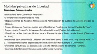 Estándares Internacionales
• el artículo19 de la Convención Americana.
• Convención de los Derechos del Niño.
• Reglas Mínimas de Naciones Unidas para la Administración de Justicia de Menores (Reglas de
...Beijing).
• Reglas Mínimas de Naciones Unidas sobre Medidas No Privativas de libertad (Reglas de Tokio).
• Reglas para la Protección de Menores Privados de Libertad (Reglas de La Habana).
• Directrices de las Naciones Unidas para la Prevención de la Delincuencia Juvenil (Directrices
de ...Riad).
• Decisiones del Comité de los Derechos del Niño (tales como la Obs. Gral. 10 y la Obs. Gral. 14)
y ... sus recomendaciones específicas para los Estados que han suscripto la Convención.
• Opiniones consultivas y las decisiones de la Corte Interamericana de Derechos Humanos.
• Informes de la Comisión Interamericana de Derechos Humanos.
Medidas privativas de Libertad
 