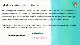 Medidas privativas de Libertad
Se consideran medidas privativas de libertad toda forma de detención o
encarcelamiento, así como el internamiento en un establecimiento público o
privado del que no se permita salir al menor de edad por su propia voluntad, por
orden de cualquier autoridad judicial, administrativa u otra autoridad pública (*).
(*) Re g las de las Nacio ne s Unidas para la pro te cció n de lo s Me no re s Privado s de Libe rtad (La Habana) Re g la
1 1 b. // Co rte IDH caso Me ndo za c Arg e ntina, parr. 1 8 7 , (20 1 3).
Medidas privativas
Cautelares
Comosanción
 