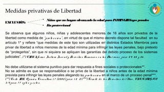 Se observa que algunos niños, niñas y adolescentes menores de 16 años son privados de la
libertad como medida de “pro te cció n”, en virtud de que el mismo decreto dispone tal facultad en su
artículo 1* y refiere “que medidas de este tipo son utilizadas en distintos Estados Miembros para
privar de libertad a niños menores de la edad mínima para infringir las leyes penales, bajo pretexto
de “protegerlos”, sin que ni siquiera se apliquen las garantías del debido proceso de los sistemas
judiciales”. (*) CIDH Info rm e Justicia Juve nily De re cho s Hum ano s e n las Am é ricas, párr. 54, 55 y 56 .
No debe utilizarse el sistema punitivo para dar respuesta a fines sociales o proteccionales**.
No se admite es que se responsabilice o se prive de la libertad a niños antes de la edad mínima
prevista para infringir las leyes penales alegando su pro te cció n en el marco de un proceso penal***.
(**) Co rte IDH, O pinió n Co nsultiva 1 7 (20 0 2) párr. 1 2 // (***) Co m ité de lo s De re cho s de lNiño , CRC/C/ARG/CO
3-4 parr. 7 7 sg te s y ccte s.
Medidas privativas de Libertad
Niños queno hayanalcanzadolaedadparaINFRINGIRleyes penales
Finproteccional
EXCLUSIÓN:
 
