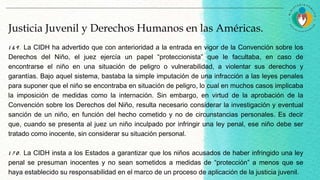 Justicia Juvenil y Derechos Humanos en las Américas.
1 6 9 . La CIDH ha advertido que con anterioridad a la entrada en vigor de la Convención sobre los
Derechos del Niño, el juez ejercía un papel “proteccionista” que le facultaba, en caso de
encontrarse el niño en una situación de peligro o vulnerabilidad, a violentar sus derechos y
garantías. Bajo aquel sistema, bastaba la simple imputación de una infracción a las leyes penales
para suponer que el niño se encontraba en situación de peligro, lo cual en muchos casos implicaba
la imposición de medidas como la internación. Sin embargo, en virtud de la aprobación de la
Convención sobre los Derechos del Niño, resulta necesario considerar la investigación y eventual
sanción de un niño, en función del hecho cometido y no de circunstancias personales. Es decir
que, cuando se presenta al juez un niño inculpado por infringir una ley penal, ese niño debe ser
tratado como inocente, sin considerar su situación personal.
1 7 0 . La CIDH insta a los Estados a garantizar que los niños acusados de haber infringido una ley
penal se presuman inocentes y no sean sometidos a medidas de “protección” a menos que se
haya establecido su responsabilidad en el marco de un proceso de aplicación de la justicia juvenil.
 