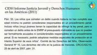 Párr. 53. Los niños que cometen un delito cuando todavía no han cumplido esa
edad mínima no podrán considerarse responsables en un procedimiento penal.
Incluso niños (muy) jóvenes tienen la capacidad de infringir la ley penal, pero si
cometen un delito antes de la EMRP el presupuesto irrefutable es que no pueden
ser formalmente acusados ni considerárseles responsables en un procedimiento
penal. Si es necesario, podrán adoptarse medidas especiales de protección en el
Interés Superior de esos niños”. Comité de los Derechos del Niño, Observación
General Nº 10, Los derechos del niño en la justicia de menores, CRC/C/GC/10,
25 de abril de 2007, párr. 31.
CIDH Informe Justicia Juvenil y Derechos Humanos
en las Américas (2011)
 