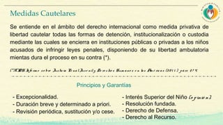 Medidas Cautelares
Se entiende en el ámbito del derecho internacional como medida privativa de
libertad cautelar todas las formas de detención, institucionalización o custodia
mediante las cuales se encierra en instituciones públicas o privadas a los niños
acusados de infringir leyes penales, disponiendo de su libertad ambulatoria
mientas dura el proceso en su contra (*).
(*)CIDH Info rm e so bre Justicia Pe nalJuve nily De re cho s Hum ano s e n las Am é ricas (20 1 1 ) párr. 27 4.
- Excepcionalidad.
- Duración breve y determinado a priori.
- Revisión periódica, sustitución y/o cese.
- Interés Superior del Niño (o pinió n).
- Resolución fundada.
- Derecho de Defensa.
- Derecho al Recurso.
Principios y Garantías
 