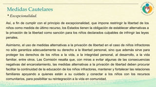 Así, a fin de cumplir con el principio de excepcionalidad, que impone restringir la libertad de los
niños como medida de último recurso, los Estados tienen la obligación de establecer alternativas a
la privación de la libertad como sanción para los niños declarados culpables de infringir las leyes
penales.
Asimismo, el uso de medidas alternativas a la privación de libertad en el caso de niños infractores
no sólo garantiza adecuadamente su derecho a la libertad personal, sino que además sirve para
proteger los derechos de los niños a la vida, a la integridad personal, al desarrollo, a la vida
familiar, entre otros. Las Comisión resalta que, con miras a evitar algunas de las consecuencias
negativas del encarcelamiento, las medidas alternativas a la privación de libertad deben procurar
facilitar la continuidad de la educación de los niños infractores, mantener y fortalecer las relaciones
familiares apoyando a quienes están a su cuidado y conectar a los niños con los recursos
comunitarios, para posibilitar su reintegración a la vida en comunidad.
Medidas Cautelares
* Excepcionalidad.
 