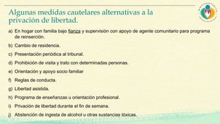 Algunas medidas cautelares alternativas a la
privación de libertad.
a) En hogar con familia bajo fianza y supervisión con apoyo de agente comunitario para programa
de reinserción.
b) Cambio de residencia.
c) Presentación periódica al tribunal.
d) Prohibición de visita y trato con determinadas personas.
e) Orientación y apoyo socio familiar
f) Reglas de conducta.
g) Libertad asistida.
h) Programa de enseñanzas u orientación profesional.
i) Privación de libertad durante el fin de semana.
j) Abstención de ingesta de alcohol u otras sustancias tóxicas.
 