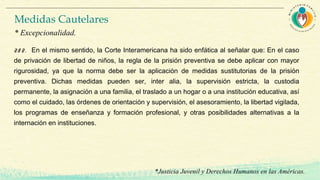 28 2. En el mismo sentido, la Corte Interamericana ha sido enfática al señalar que: En el caso
de privación de libertad de niños, la regla de la prisión preventiva se debe aplicar con mayor
rigurosidad, ya que la norma debe ser la aplicación de medidas sustitutorias de la prisión
preventiva. Dichas medidas pueden ser, inter alia, la supervisión estricta, la custodia
permanente, la asignación a una familia, el traslado a un hogar o a una institución educativa, así
como el cuidado, las órdenes de orientación y supervisión, el asesoramiento, la libertad vigilada,
los programas de enseñanza y formación profesional, y otras posibilidades alternativas a la
internación en instituciones.
*Justicia Juvenil y Derechos Humanos en las Américas.
Medidas Cautelares
* Excepcionalidad.
 