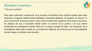 Para estar justificada, la aplicación de la privación de libertad como medida cautelar debe estar
destinada a asegurar determinadas finalidades procesales legítimas. Al respecto, el artículo 7.5
de la Convención Americana prevé, como únicos fundamentos legítimos de la prisión preventiva,
los peligros de que el imputado intente eludir el accionar de la justicia o de que intente
obstaculizar la investigación judicial. Más aún, el riesgo procesal de fuga o de frustración de la
investigación debe estar fundado en circunstancias objetivas, de tal forma que la mera alegación
de este riesgo no satisface este requisito.
Medidas Cautelares
* Excepcionalidad.
 