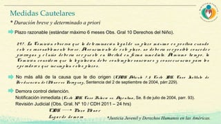 29 7 . La Co m isió n o bse rva q ue la de te rm inació n le g alde un plazo m áxim o e s po sitiva cuando
é ste e s raz o nable m e nte bre ve . Alve ncim ie nto de e ste plaz o , no de be ría se r po sible co nce de r
pró rro g as y e l niño de be ría se r pue sto e n libe rtad e n fo rm a inm e diata. Al m ism o tie m po , la
Co m isió n co nside ra q ue la le g islació n de be co nte m plar sancio ne s y co nse cue ncias para lo s
o pe rado re s q ue incum plan e sto s plaz o s.
Demora control detención.
Notificación inmediata (Co rte IDH, Caso Bulacio vs. Arg e ntina , Se. 8 de julio de 2004, parr. 93).
Revisión Judicial (Obs. Gral. Nº 10 / CDH 2011 – 24 hrs)
CIDH Plazo Me no r
Lug ar de de m o ra
Medidas Cautelares
* Duración breve y determinado a priori
Plazo razonable (estándar máximo 6 meses Obs. Gral 10 Derechos del Niño).
No más allá de la causa que le dio origen (CADH Artículo 7 . 5 Co rte IDH, Caso Instituto de
Re e ducació n de lMe no r vs Parag uay, Sentencia del 2 de septiembre de 2004, párr.229).
*Justicia Juvenil y Derechos Humanos en las Américas.
 