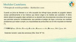 Cuando se priva de libertad a un niño acusado de infringir leyes penales el juzgador deberá
revisar periódicamente si los motivos que dieron origen a la medida aún subsisten. A dicho
efecto deberá el juzgador dejar sentado en su decisión las circunstancias concretas de la causa
que permitan presumir fundadamente, que persiste el peligro de fuga o enunciar las medidas
probatorias que resten cumplir y su imposibilidad de producirlas con el niño imputado en libertad
(*).
(*) CIDH Info rm e Justicia Juve nily De re cho s Hum ano s e n las Am é ricas, (20 1 1 ) párr. 30 1 .
Estándar revisión: cada dos semanas (Obs. Gral. Nº 10)
Medidas Cautelares
* Principio de revisión periódica – Sustitución o cese.
 
